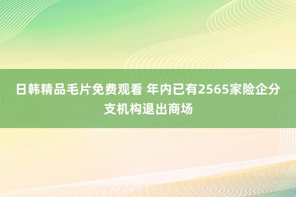 日韩精品毛片免费观看 年内已有2565家险企分支机构退出商场