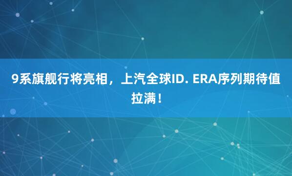 9系旗舰行将亮相，上汽全球ID. ERA序列期待值拉满！